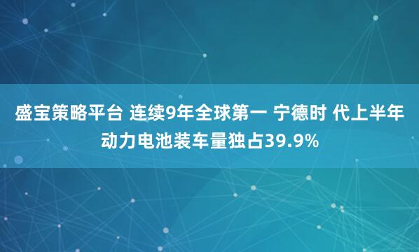 盛宝策略平台 连续9年全球第一 宁德时 代上半年动力电池装车量独占39.9%