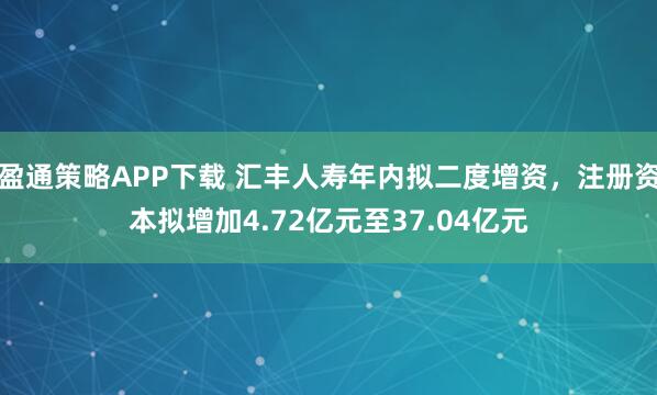 盈通策略APP下载 汇丰人寿年内拟二度增资，注册资本拟增加4.72亿元至37.04亿元